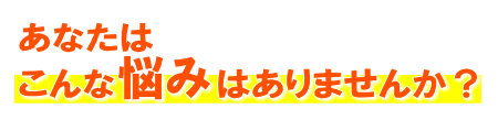 あなたはこんな悩みはありませんか?